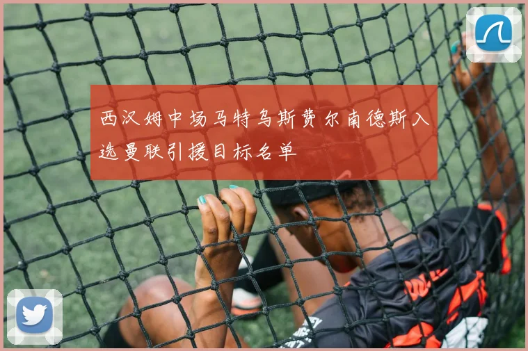 西汉姆中场马特乌斯费尔南德斯入选曼联引援目标名单