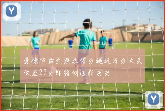 爱德华兹生涯总得分逼近万分大关仅差23分即将创造新历史