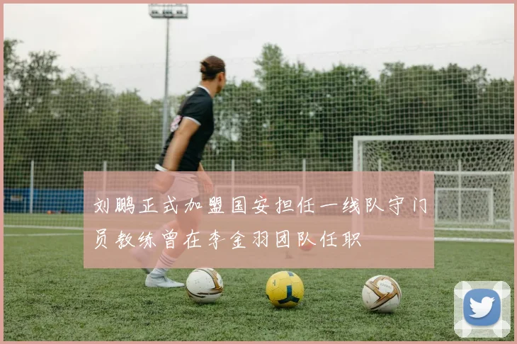 刘鹏正式加盟国安担任一线队守门员教练曾在李金羽团队任职
