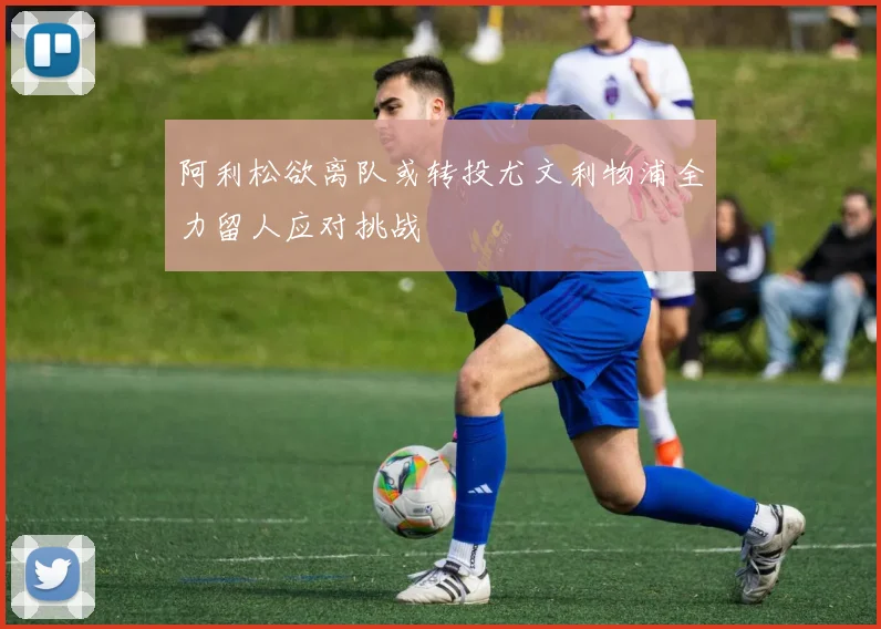 阿利松欲离队或转投尤文利物浦全力留人应对挑战