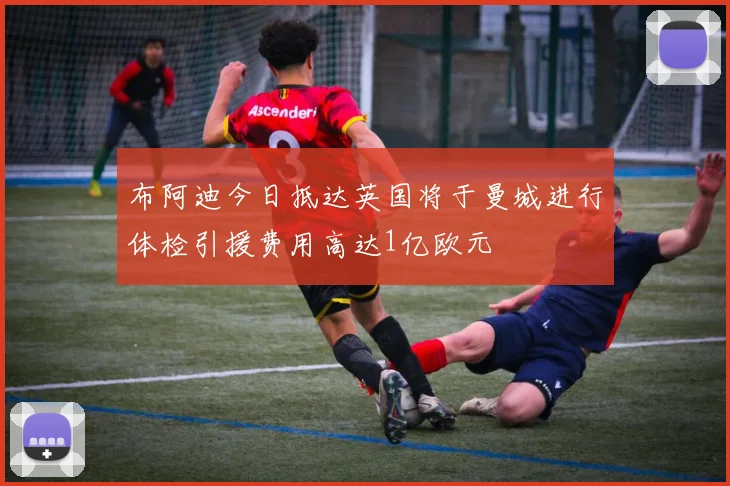 布阿迪今日抵达英国将于曼城进行体检引援费用高达1亿欧元