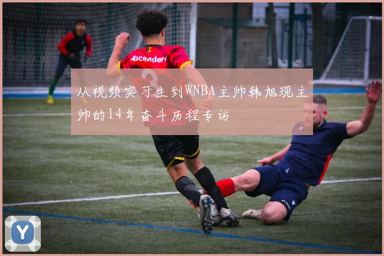 从视频实习生到WNBA主帅韩旭现主帅的14年奋斗历程专访