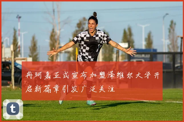 冉珂嘉正式宣布加盟泽维尔大学开启新篇章引发广泛关注