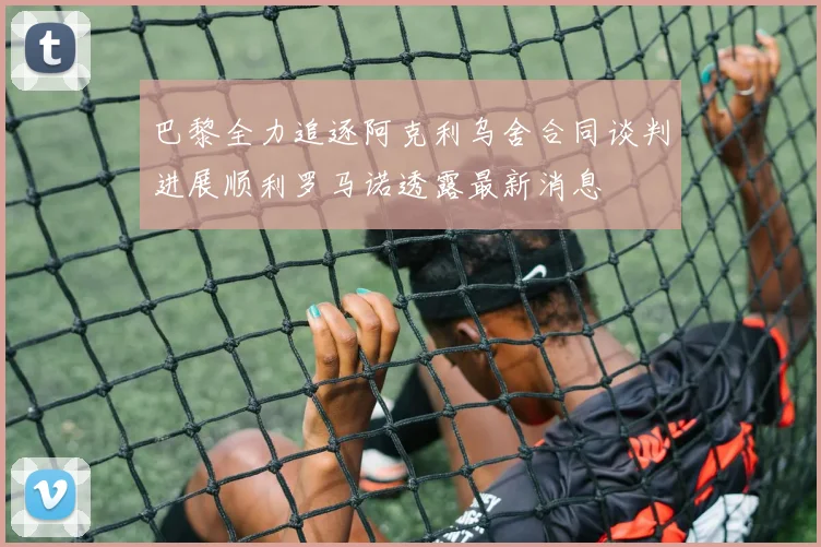 巴黎全力追逐阿克利乌舍合同谈判进展顺利罗马诺透露最新消息