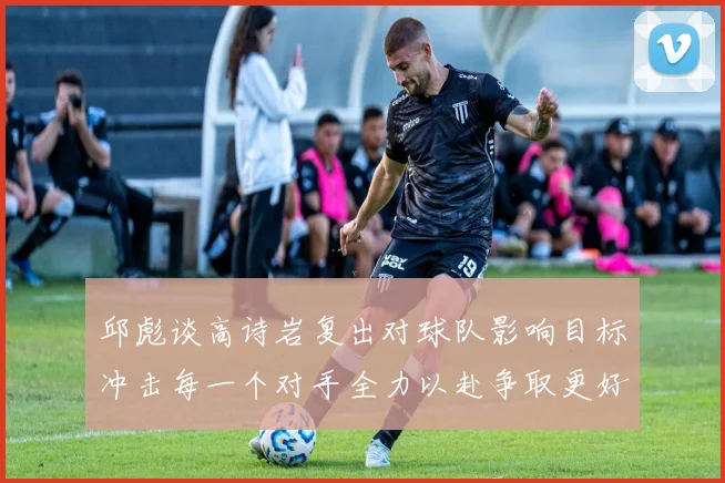 邱彪谈高诗岩复出对球队影响目标冲击每一个对手全力以赴争取更好成绩