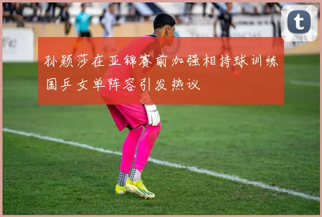 孙颖莎在亚锦赛前加强相持球训练国乒女单阵容引发热议
