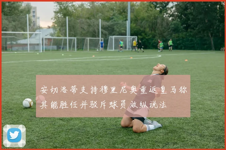 安切洛蒂支持穆里尼奥重返皇马称其能胜任并驳斥球员放纵说法