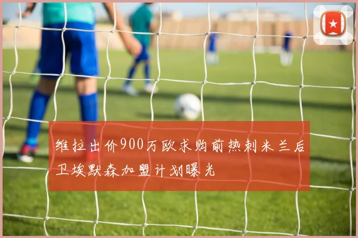 维拉出价900万欧求购前热刺米兰后卫埃默森加盟计划曝光