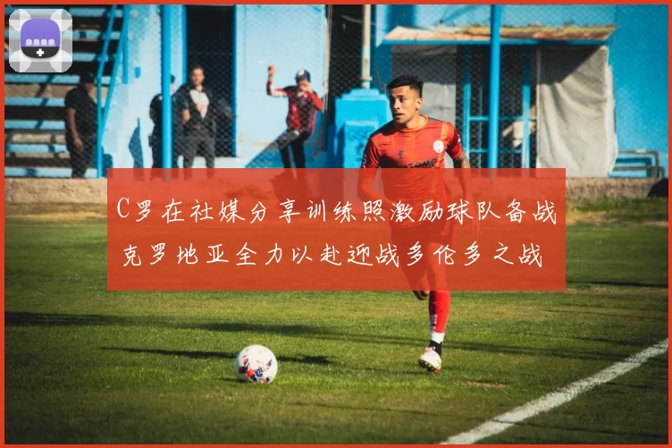 C罗在社媒分享训练照激励球队备战克罗地亚全力以赴迎战多伦多之战
