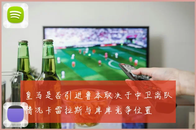 皇马是否引进鲁本取决于中卫离队情况卡雷拉斯与库库竞争位置