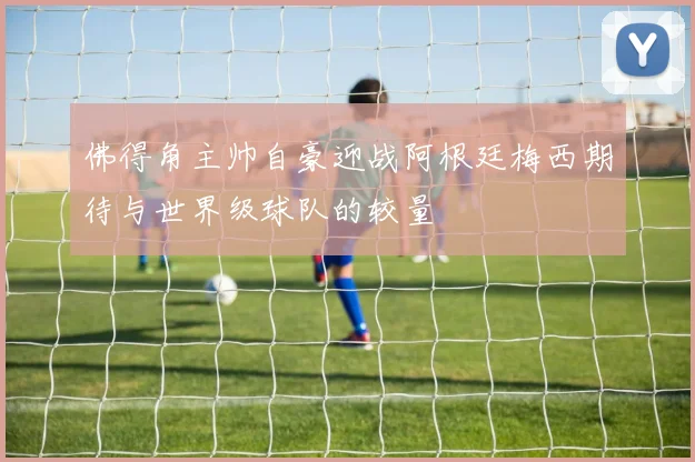 佛得角主帅自豪迎战阿根廷梅西期待与世界级球队的较量