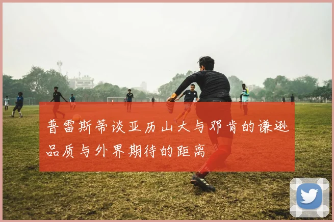 普雷斯蒂谈亚历山大与邓肯的谦逊品质与外界期待的距离