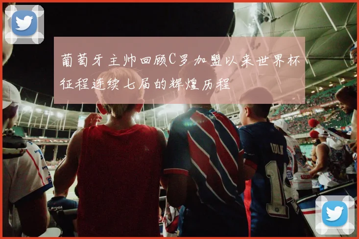 葡萄牙主帅回顾C罗加盟以来世界杯征程连续七届的辉煌历程