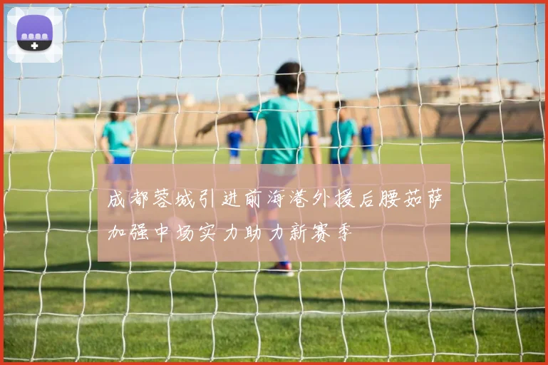 成都蓉城引进前海港外援后腰茹萨加强中场实力助力新赛季