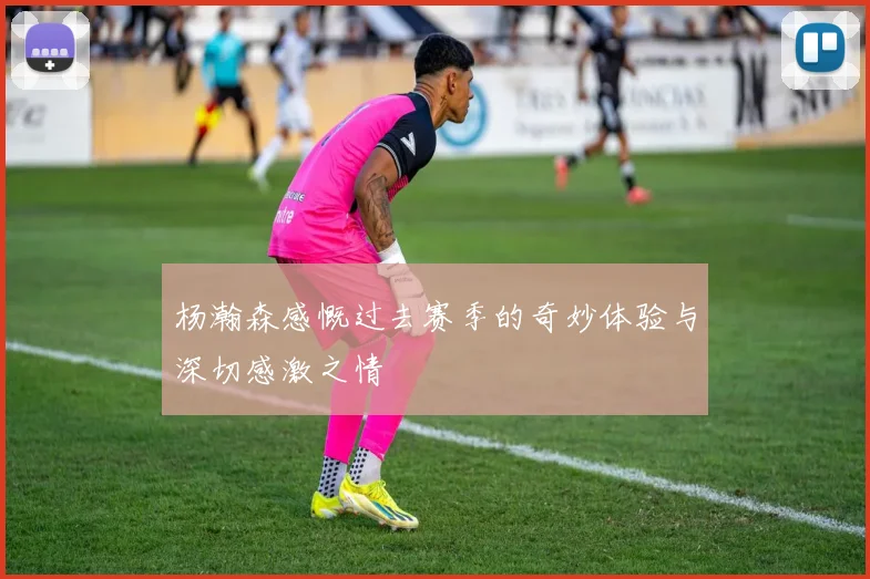 杨瀚森感慨过去赛季的奇妙体验与深切感激之情