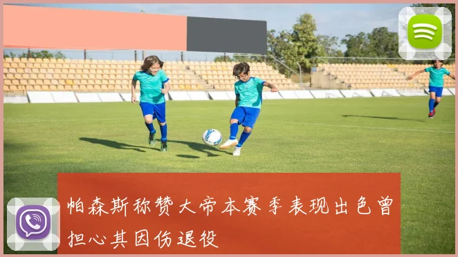 帕森斯称赞大帝本赛季表现出色曾担心其因伤退役