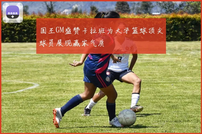 国王GM盛赞卡拉班为大学篮球顶尖球员展现赢家气质