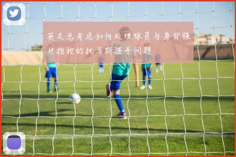 英足总考虑如何处理球员与身背强奸指控的托马斯握手问题