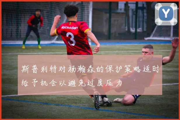 斯普利特对杨瀚森的保护策略适时给予机会以避免过度压力