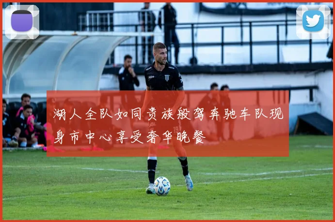 湖人全队如同贵族般驾奔驰车队现身市中心享受奢华晚餐