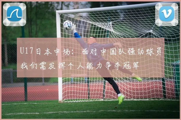 U17日本中场：面对中国队强劲球员我们需发挥个人能力争夺冠军
