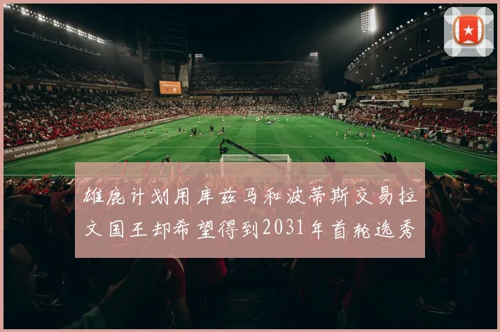 雄鹿计划用库兹马和波蒂斯交易拉文国王却希望得到2031年首轮选秀权