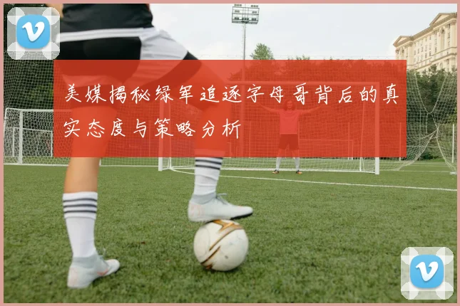 美媒揭秘绿军追逐字母哥背后的真实态度与策略分析