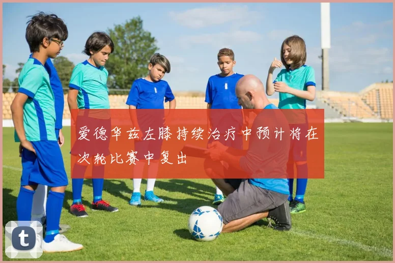 爱德华兹左膝持续治疗中预计将在次轮比赛中复出