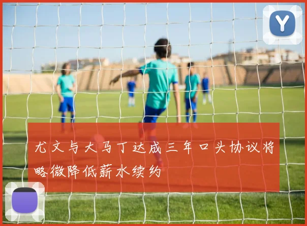 尤文与大马丁达成三年口头协议将略微降低薪水续约