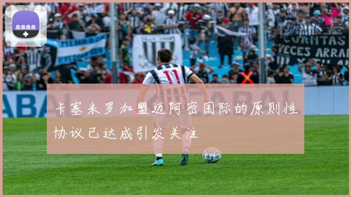 卡塞米罗加盟迈阿密国际的原则性协议已达成引发关注