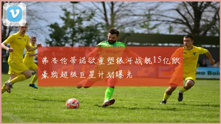 弗洛伦蒂诺欲重塑银河战舰15亿欧豪购超级巨星计划曝光