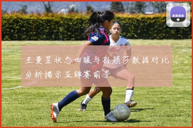 王曼昱状态回暖与孙颖莎数据对比分析揭示亚锦赛前景