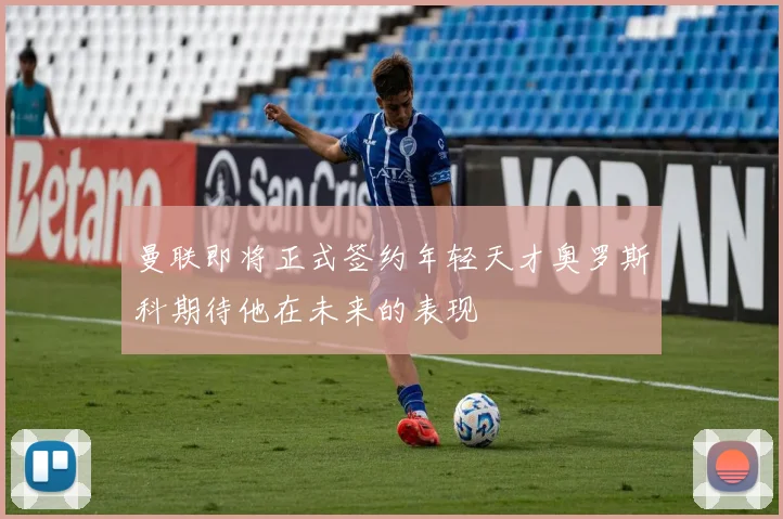 曼联即将正式签约年轻天才奥罗斯科期待他在未来的表现