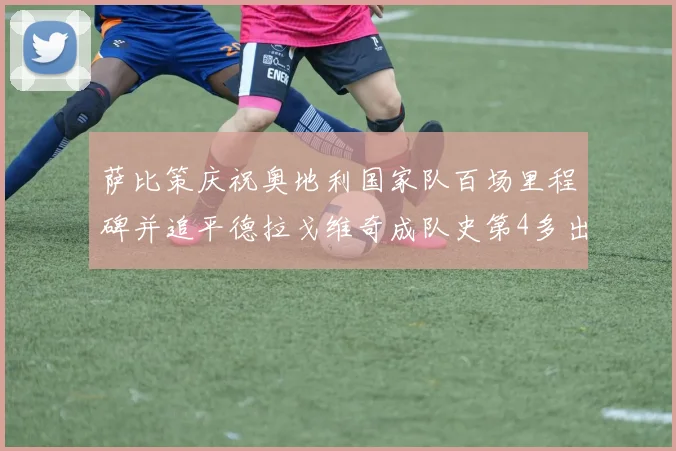萨比策庆祝奥地利国家队百场里程碑并追平德拉戈维奇成队史第4多出场者