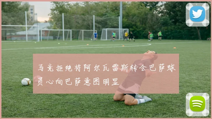 马竞拒绝将阿尔瓦雷斯转会巴萨球员心向巴萨意图明显
