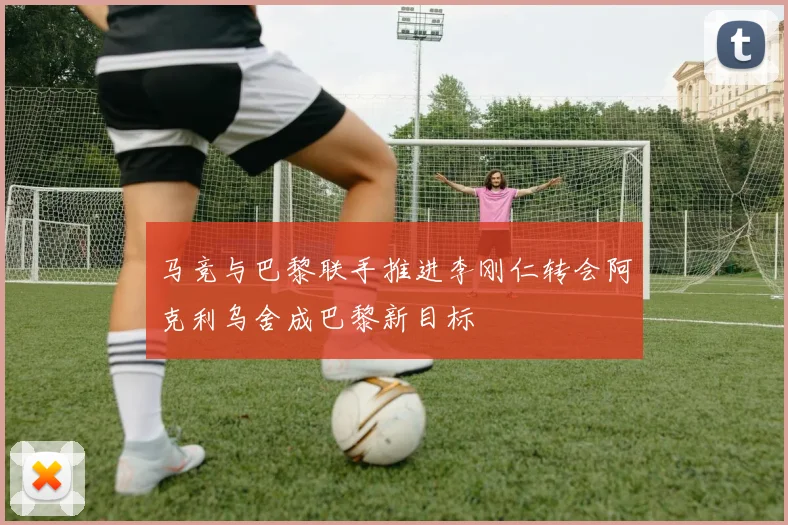 马竞与巴黎联手推进李刚仁转会阿克利乌舍成巴黎新目标