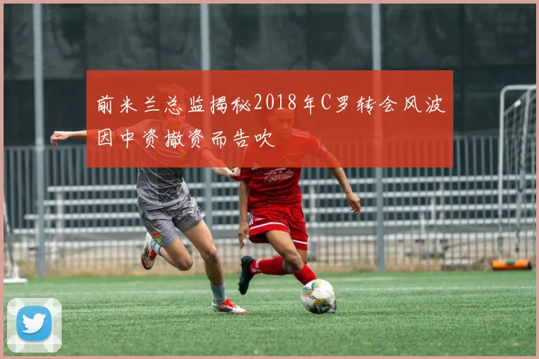 前米兰总监揭秘2018年C罗转会风波因中资撤资而告吹