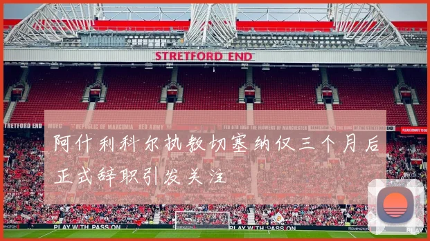 阿什利科尔执教切塞纳仅三个月后正式辞职引发关注