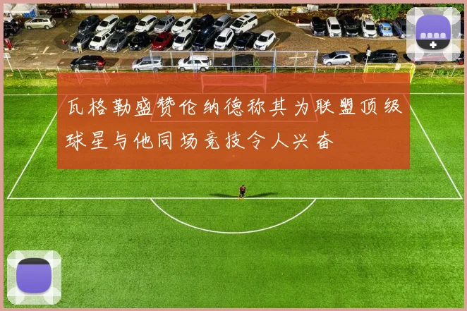 瓦格勒盛赞伦纳德称其为联盟顶级球星与他同场竞技令人兴奋