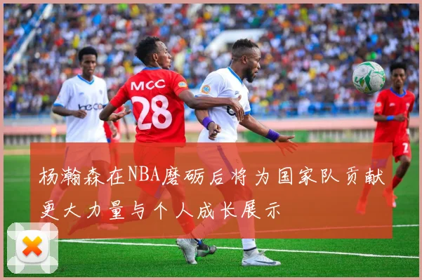 杨瀚森在NBA磨砺后将为国家队贡献更大力量与个人成长展示