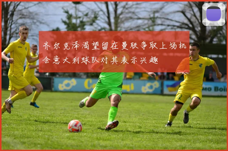 齐尔克泽渴望留在曼联争取上场机会意大利球队对其表示兴趣