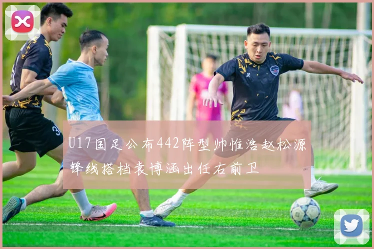 U17国足公布442阵型帅惟浩赵松源锋线搭档袁博涵出任右前卫