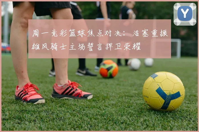周一竞彩篮球焦点对决：活塞重振雄风骑士主场誓言捍卫荣耀