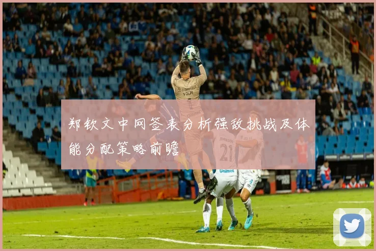 郑钦文中网签表分析强敌挑战及体能分配策略前瞻