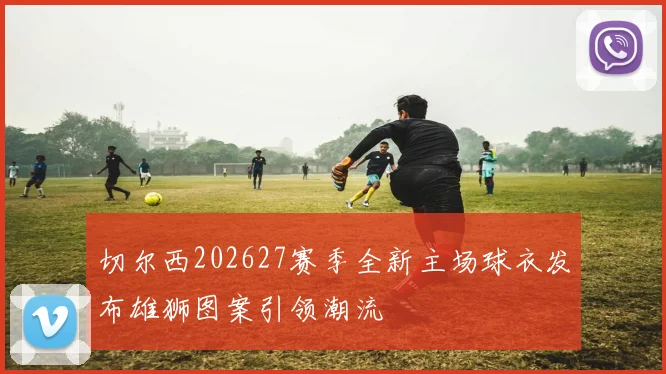 切尔西202627赛季全新主场球衣发布雄狮图案引领潮流