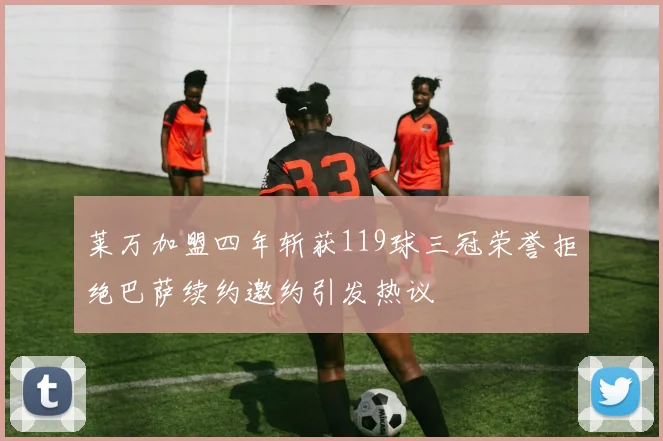 莱万加盟四年斩获119球三冠荣誉拒绝巴萨续约邀约引发热议