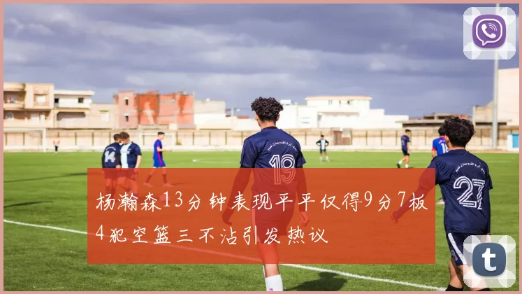 杨瀚森13分钟表现平平仅得9分7板4犯空篮三不沾引发热议