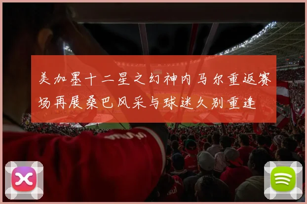 美加墨十二星之幻神内马尔重返赛场再展桑巴风采与球迷久别重逢
