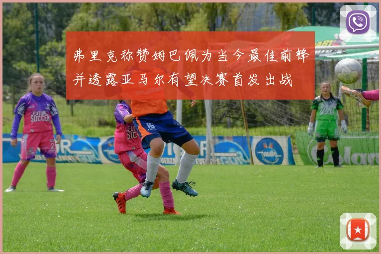 弗里克称赞姆巴佩为当今最佳前锋并透露亚马尔有望决赛首发出战
