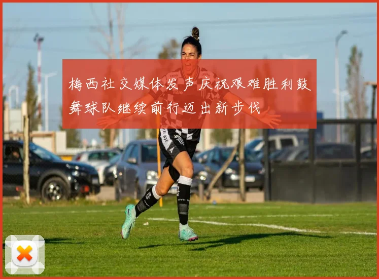 梅西社交媒体发声庆祝艰难胜利鼓舞球队继续前行迈出新步伐